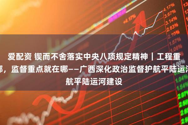 爱配资 锲而不舍落实中央八项规定精神｜工程重点在哪，监督重点就在哪——广西深化政治监督护航平陆运河建设