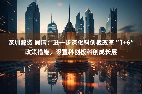 深圳配资 吴清：进一步深化科创板改革“1+6”政策措施，设置科创板科创成长层