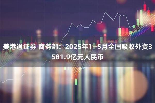 美港通证券 商务部：2025年1—5月全国吸收外资3581.9亿元人民币