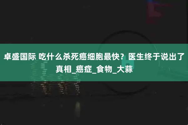 卓盛国际 吃什么杀死癌细胞最快？医生终于说出了真相_癌症_食物_大蒜