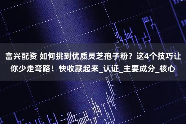 富兴配资 如何挑到优质灵芝孢子粉？这4个技巧让你少走弯路！快收藏起来_认证_主要成分_核心