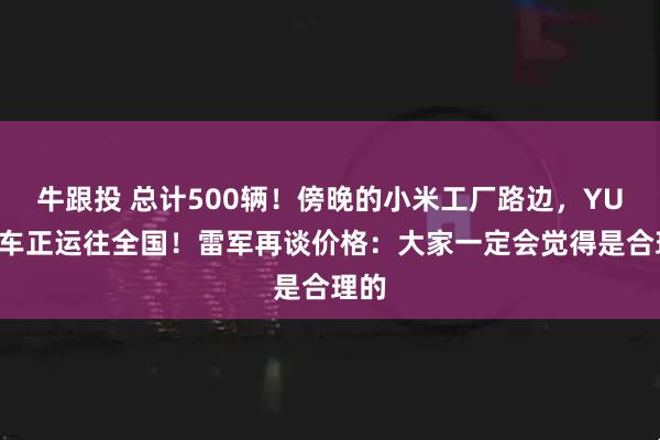 牛跟投 总计500辆！傍晚的小米工厂路边，YU7展车正运往全国！雷军再谈价格：大家一定会觉得是合理的