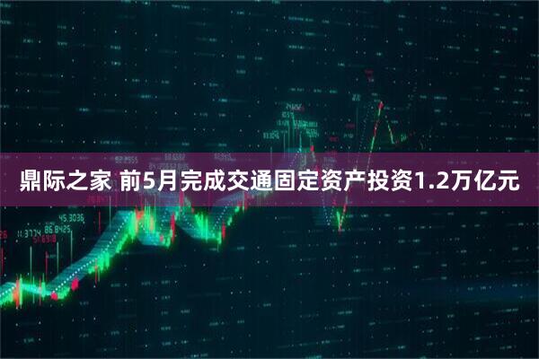 鼎际之家 前5月完成交通固定资产投资1.2万亿元