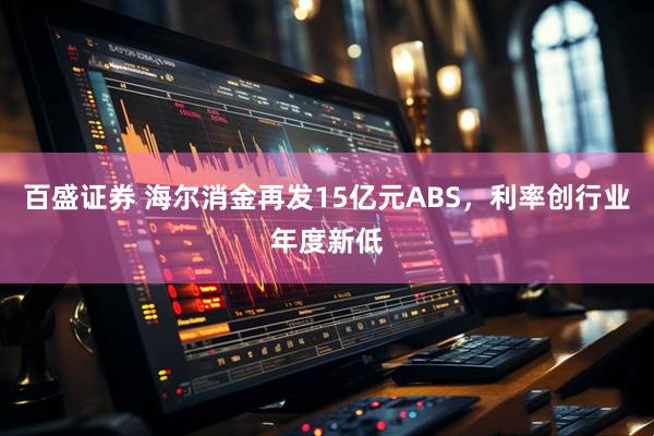 百盛证券 海尔消金再发15亿元ABS，利率创行业年度新低