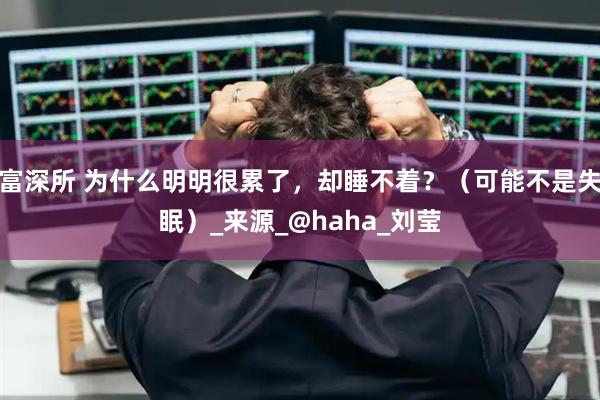 富深所 为什么明明很累了，却睡不着？（可能不是失眠）_来源_@haha_刘莹