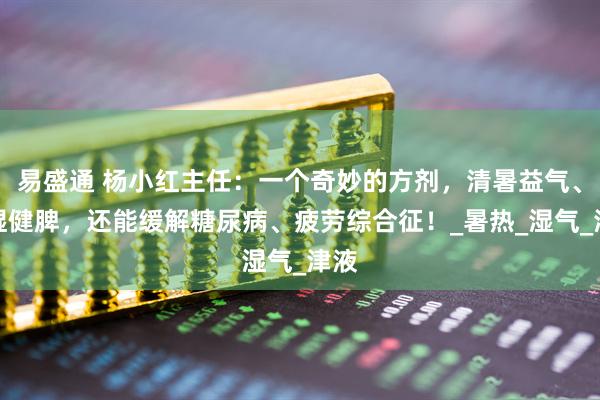 易盛通 杨小红主任：一个奇妙的方剂，清暑益气、祛湿健脾，还能缓解糖尿病、疲劳综合征！_暑热_湿气_津液