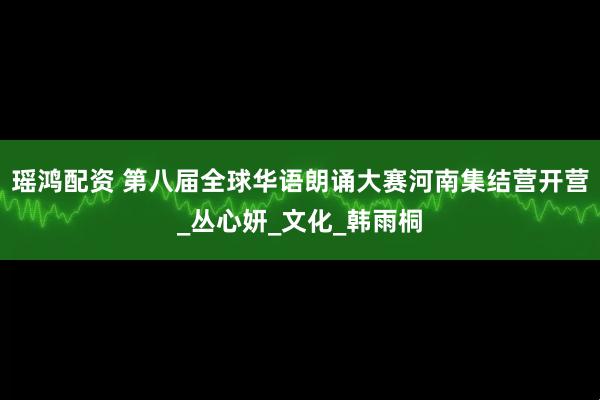 瑶鸿配资 第八届全球华语朗诵大赛河南集结营开营_丛心妍_文化_韩雨桐