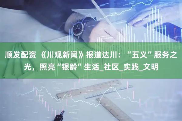 顺发配资 《川观新闻》报道达川：“五义”服务之光，照亮“银龄”生活_社区_实践_文明