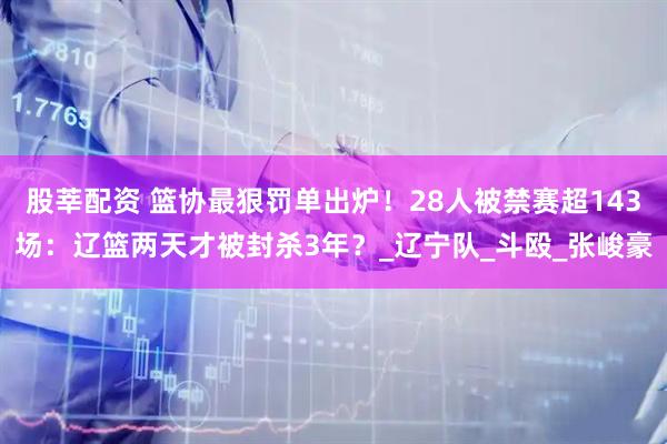 股莘配资 篮协最狠罚单出炉！28人被禁赛超143场：辽篮两天才被封杀3年？_辽宁队_斗殴_张峻豪