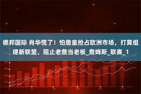 德邦国际 肖华慌了！怕詹皇抢占欧洲市场，打算组建新联盟，阻止老詹当老板_詹姆斯_联赛_1