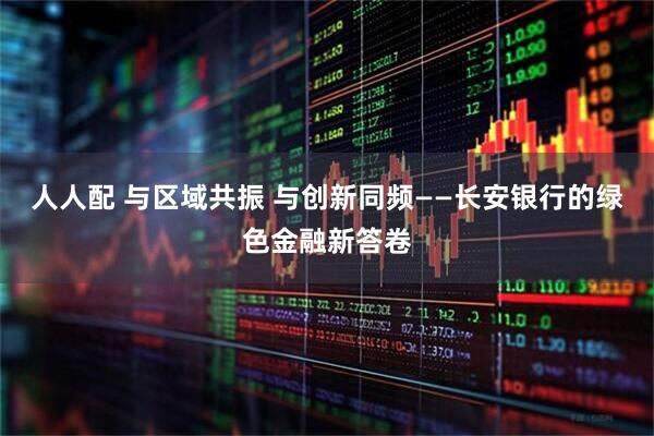 人人配 与区域共振 与创新同频——长安银行的绿色金融新答卷