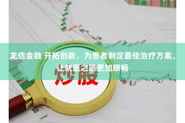 龙信金融 开拓创新，为患者制定最佳治疗方案，让就医之路更加顺畅