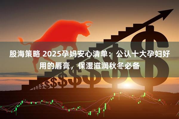 股海策略 2025孕妈安心清单：公认十大孕妇好用的唇膏，保湿滋润秋冬必备