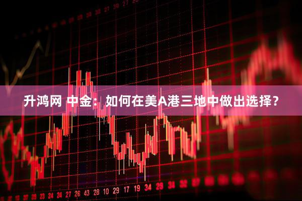 升鸿网 中金：如何在美A港三地中做出选择？